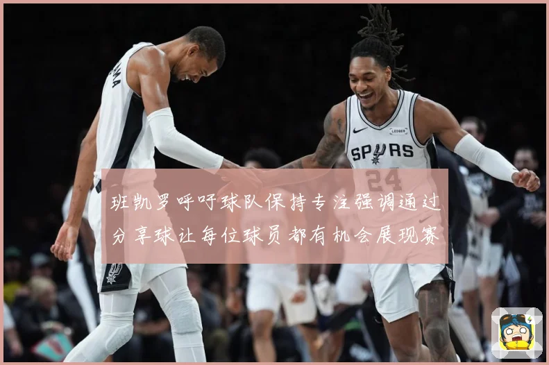 班凯罗呼吁球队保持专注强调通过分享球让每位球员都有机会展现赛场复盘
