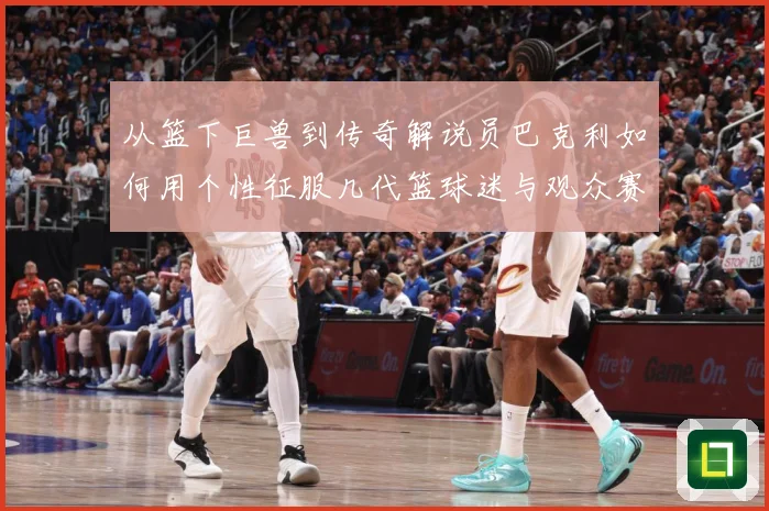 从篮下巨兽到传奇解说员巴克利如何用个性征服几代篮球迷与观众赛场复盘