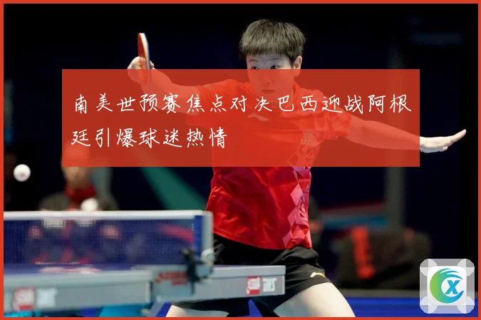 南美世预赛焦点对决巴西迎战阿根廷引爆球迷热情