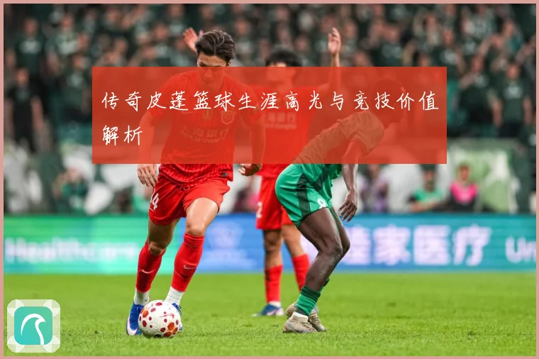 传奇皮蓬篮球生涯高光与竞技价值解析