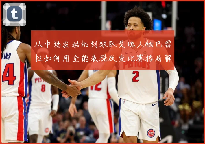 从中场发动机到球队灵魂人物巴雷拉如何用全能表现改变比赛格局解析
