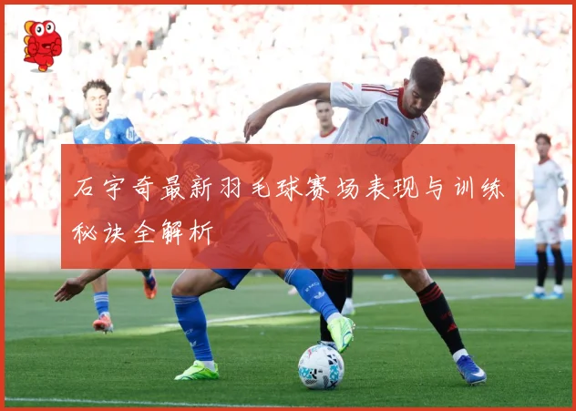 石宇奇最新羽毛球赛场表现与训练秘诀全解析