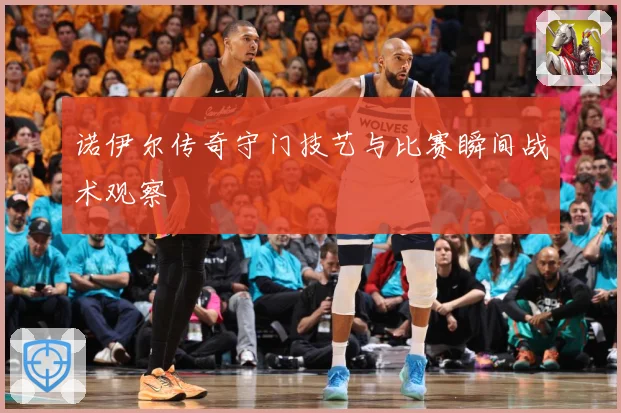 诺伊尔传奇守门技艺与比赛瞬间战术观察