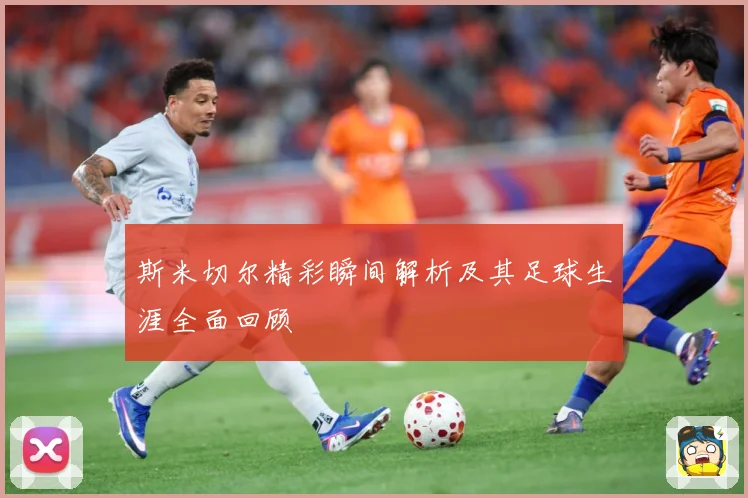 斯米切尔精彩瞬间解析及其足球生涯全面回顾