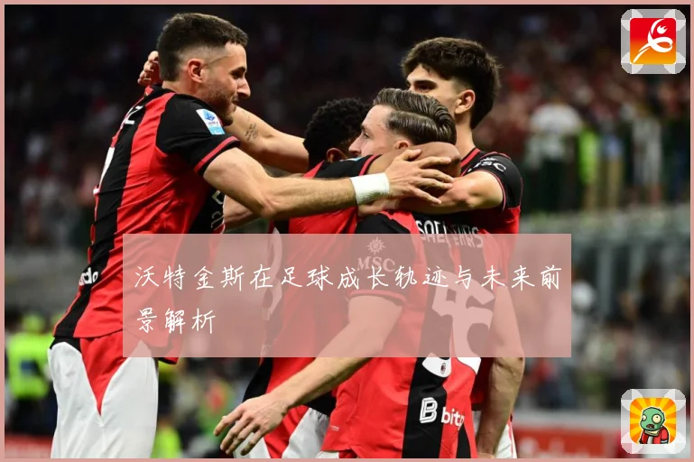 沃特金斯在足球成长轨迹与未来前景解析