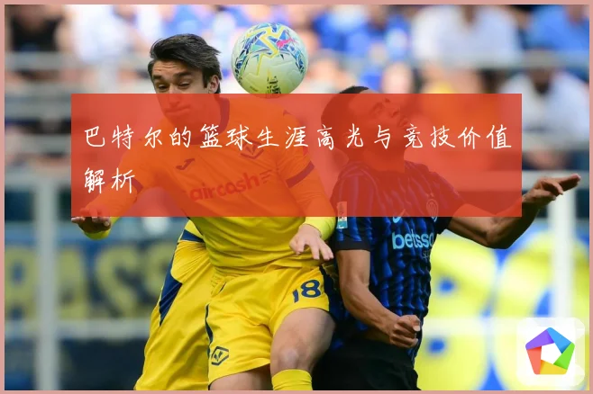 巴特尔的篮球生涯高光与竞技价值解析