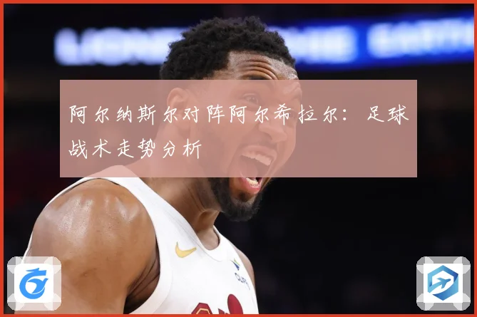 阿尔纳斯尔对阵阿尔希拉尔：足球战术走势分析