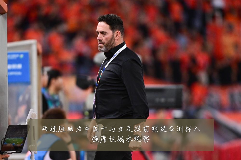 两连胜助力中国十七女足提前锁定亚洲杯八强席位战术观察